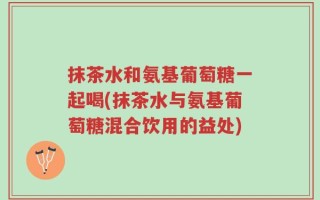 抹茶水和氨基葡萄糖一起喝(抹茶水与氨基葡萄糖混合饮用的益处)
