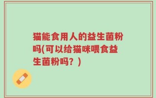猫能食用人的益生菌粉吗(可以给猫咪喂食益生菌粉吗？)