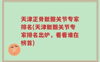 天津正骨骶髂关节专家排名(天津骶髂关节专家排名出炉，看看谁在榜首)