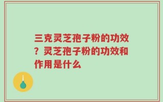 三克灵芝孢子粉的功效？灵芝孢子粉的功效和作用是什么