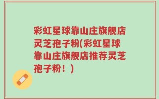 彩虹星球靠山庄旗舰店灵芝孢子粉(彩虹星球靠山庄旗舰店推荐灵芝孢子粉！)