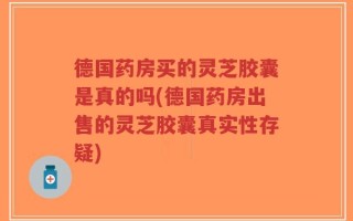 德国药房买的灵芝胶囊是真的吗(德国药房出售的灵芝胶囊真实性存疑)