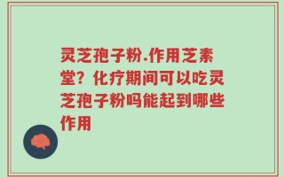 灵芝孢子粉.作用芝素堂？化疗期间可以吃灵芝孢子粉吗能起到哪些作用