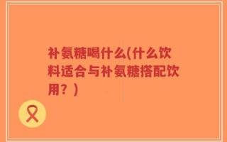 补氨糖喝什么(什么饮料适合与补氨糖搭配饮用？)