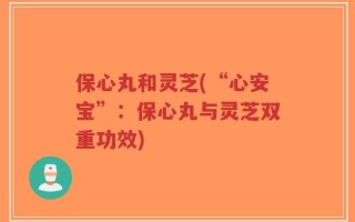 保心丸和灵芝(“心安宝”：保心丸与灵芝双重功效)