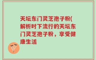 天坛东门灵芝孢子粉(解析时下流行的天坛东门灵芝孢子粉，享受健康生活