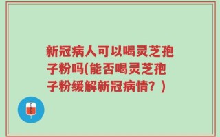 新冠病人可以喝灵芝孢子粉吗(能否喝灵芝孢子粉缓解新冠病情？)