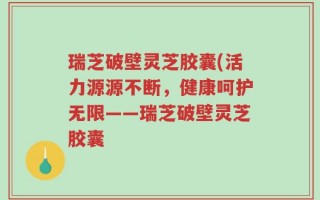 瑞芝破壁灵芝胶囊(活力源源不断，健康呵护无限——瑞芝破壁灵芝胶囊
