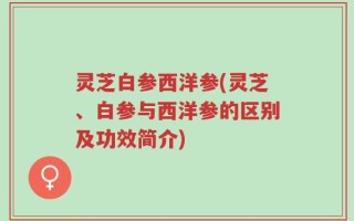 灵芝白参西洋参(灵芝、白参与西洋参的区别及功效简介)