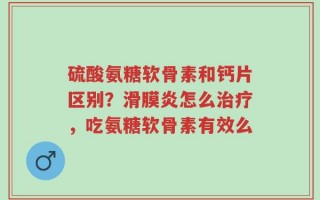 硫酸氨糖软骨素和钙片区别？滑膜炎怎么治疗，吃氨糖软骨素有效么