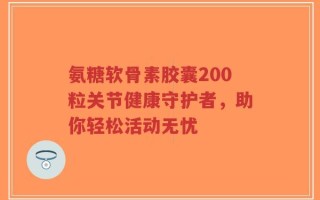 氨糖软骨素胶囊200粒关节健康守护者，助你轻松活动无忧