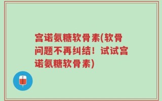 宫诺氨糖软骨素(软骨问题不再纠结！试试宫诺氨糖软骨素)
