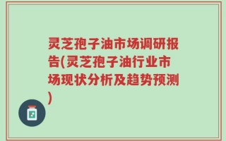 灵芝孢子油市场调研报告(灵芝孢子油行业市场现状分析及趋势预测)
