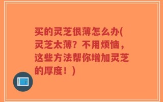 买的灵芝很薄怎么办(灵芝太薄？不用烦恼，这些方法帮你增加灵芝的厚度！)