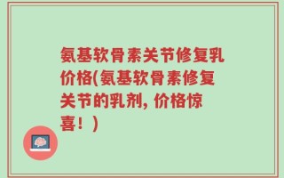 氨基软骨素关节修复乳价格(氨基软骨素修复关节的乳剂, 价格惊喜！)