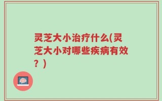 灵芝大小治疗什么(灵芝大小对哪些疾病有效？)