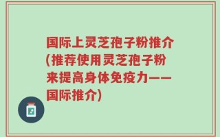 国际上灵芝孢子粉推介(推荐使用灵芝孢子粉来提高身体免疫力——国际推介)