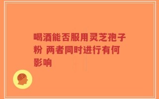喝酒能否服用灵芝孢子粉 两者同时进行有何影响