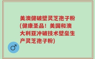 美澳健破壁灵芝孢子粉(健康圣品！美国和澳大利亚冲破技术壁垒生产灵芝孢子粉)