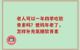 老人可以一年四季吃软骨素吗？爸妈年老了，怎样补充氨糖软骨素