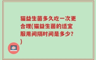 猫益生菌多久吃一次更合理(猫益生菌的适宜服用间隔时间是多少？)