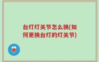 台灯灯关节怎么换(如何更换台灯的灯关节)