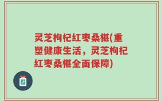 灵芝枸杞红枣桑椹(重塑健康生活，灵芝枸杞红枣桑椹全面保障)