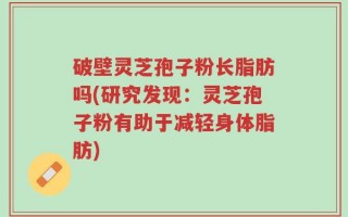 破壁灵芝孢子粉长脂肪吗(研究发现：灵芝孢子粉有助于减轻身体脂肪)