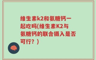 维生素k2和氨糖钙一起吃吗(维生素K2与氨糖钙的联合摄入是否可行？)