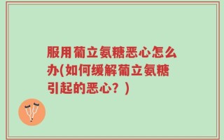 服用葡立氨糖恶心怎么办(如何缓解葡立氨糖引起的恶心？)