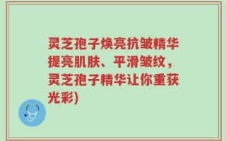 灵芝孢子焕亮抗皱精华提亮肌肤、平滑皱纹，灵芝孢子精华让你重获光彩)