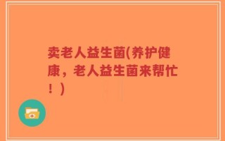卖老人益生菌(养护健康，老人益生菌来帮忙！)