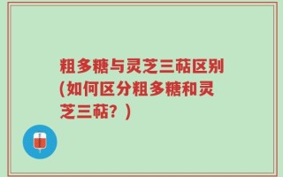 粗多糖与灵芝三萜区别(如何区分粗多糖和灵芝三萜？)