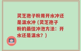 灵芝孢子粉用开水冲还是温水冲 (灵芝孢子粉的最佳冲泡方法：开水还是温水？)