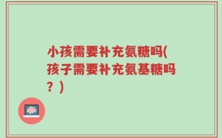 小孩需要补充氨糖吗(孩子需要补充氨基糖吗？)