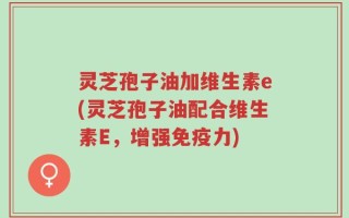 灵芝孢子油加维生素e(灵芝孢子油配合维生素E，增强免疫力)
