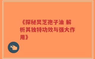 《探秘炅芝孢子油 解析其独特功效与强大作用》