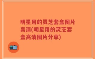 明星用的灵芝套盒图片高清(明星用的灵芝套盒高清图片分享)