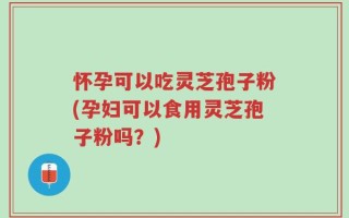 怀孕可以吃灵芝孢子粉(孕妇可以食用灵芝孢子粉吗？)