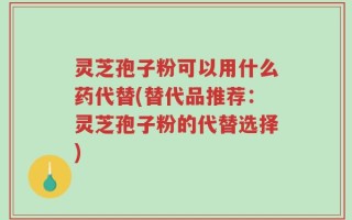 灵芝孢子粉可以用什么药代替(替代品推荐：灵芝孢子粉的代替选择)