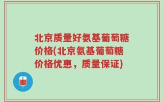 北京质量好氨基葡萄糖价格(北京氨基葡萄糖价格优惠，质量保证)