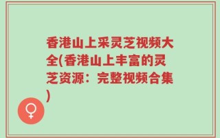 香港山上采灵芝视频大全(香港山上丰富的灵芝资源：完整视频合集)