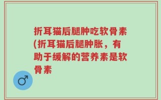 折耳猫后腿肿吃软骨素(折耳猫后腿肿胀，有助于缓解的营养素是软骨素