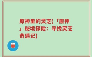 原神里的灵芝(「原神」秘境探险：寻找灵芝奇遇记)