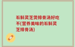 石斛灵芝煲排骨汤好吃不(营养美味的石斛灵芝排骨汤)