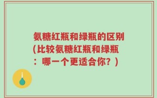 氨糖红瓶和绿瓶的区别(比较氨糖红瓶和绿瓶：哪一个更适合你？)