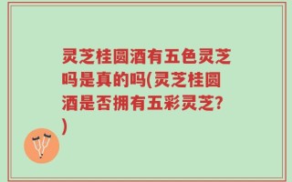 灵芝桂圆酒有五色灵芝吗是真的吗(灵芝桂圆酒是否拥有五彩灵芝？)