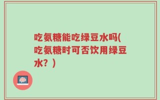 吃氨糖能吃绿豆水吗(吃氨糖时可否饮用绿豆水？)