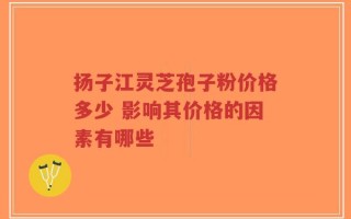 扬子江灵芝孢子粉价格多少 影响其价格的因素有哪些