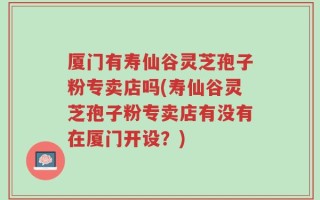 厦门有寿仙谷灵芝孢子粉专卖店吗(寿仙谷灵芝孢子粉专卖店有没有在厦门开设？)